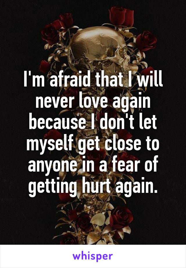 I'm afraid that I will never love again because I don't let myself get close to anyone in a fear of getting hurt again.
