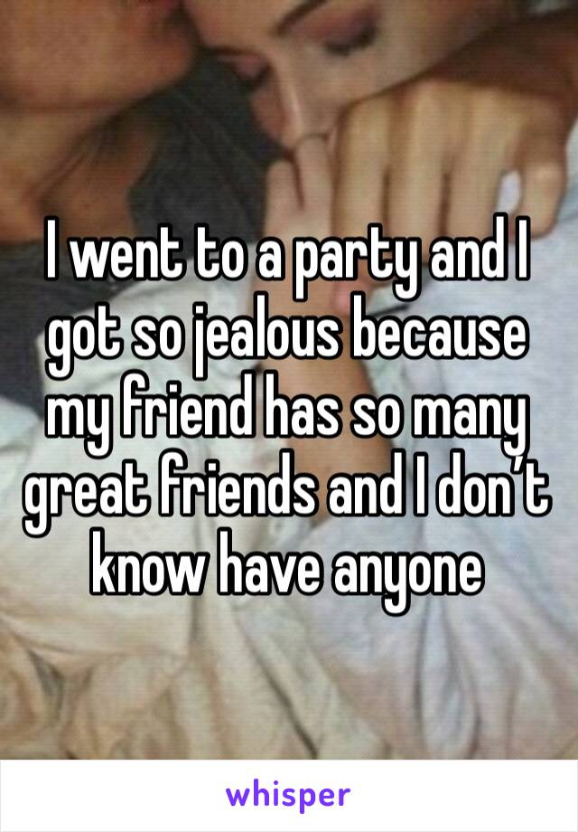 I went to a party and I got so jealous because my friend has so many great friends and I don’t know have anyone 