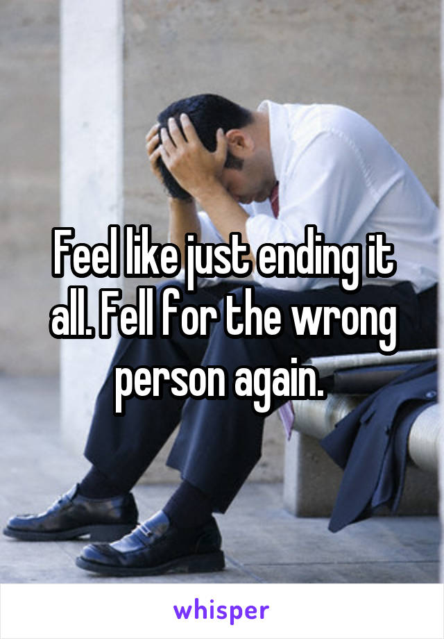 Feel like just ending it all. Fell for the wrong person again. 
