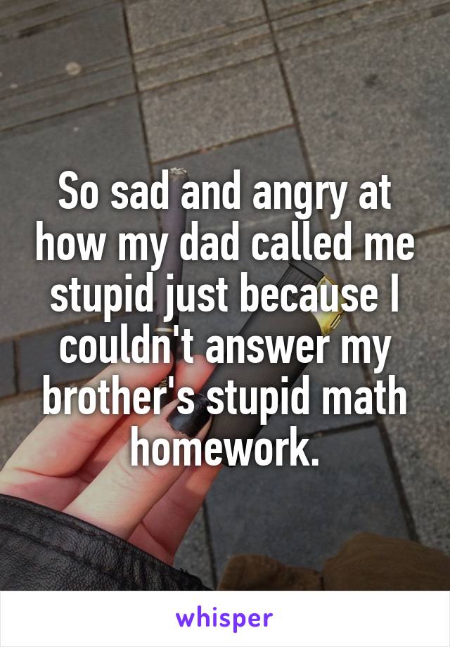 So sad and angry at how my dad called me stupid just because I couldn't answer my brother's stupid math homework.