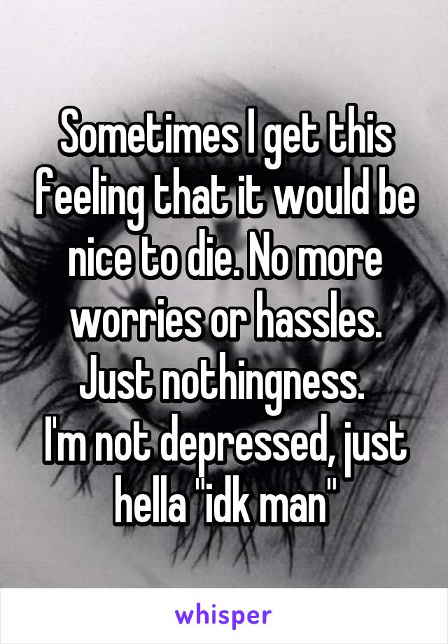 Sometimes I get this feeling that it would be nice to die. No more worries or hassles. Just nothingness. 
I'm not depressed, just hella "idk man"