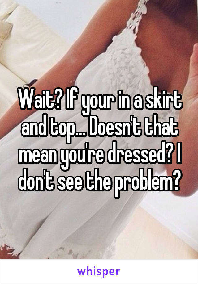 Wait? If your in a skirt and top... Doesn't that mean you're dressed? I don't see the problem?