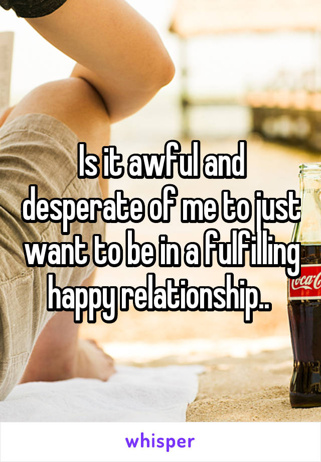 Is it awful and desperate of me to just want to be in a fulfilling happy relationship.. 