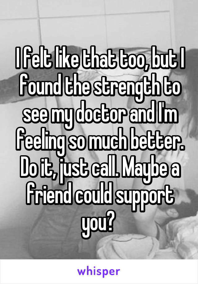 I felt like that too, but I found the strength to see my doctor and I'm feeling so much better. Do it, just call. Maybe a friend could support you? 