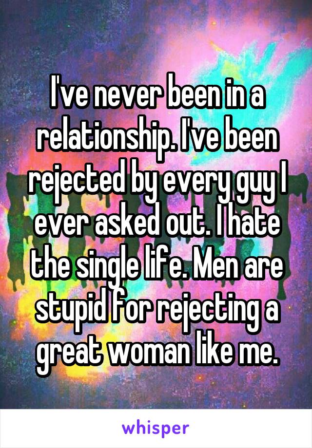 I've never been in a relationship. I've been rejected by every guy I ever asked out. I hate the single life. Men are stupid for rejecting a great woman like me.