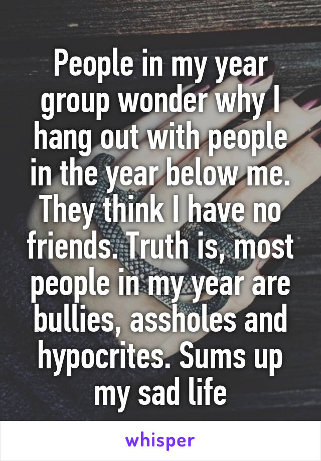 People in my year group wonder why I hang out with people in the year below me. They think I have no friends. Truth is, most people in my year are bullies, assholes and hypocrites. Sums up my sad life