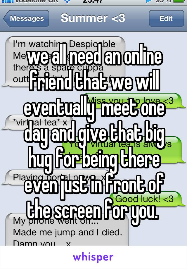 we all need an online friend that we will eventually  meet one day and give that big hug for being there even just in front of the screen for you. 