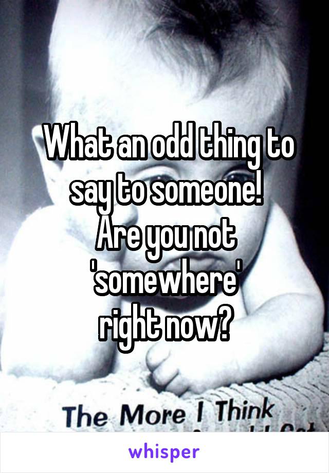  What an odd thing to say to someone!
Are you not 'somewhere'
right now?