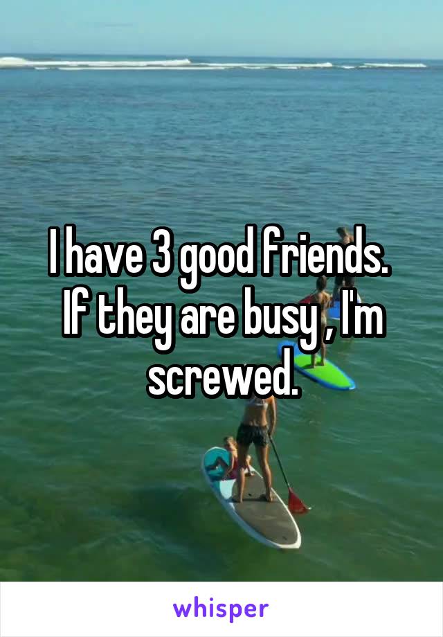 I have 3 good friends. 
If they are busy , I'm screwed.