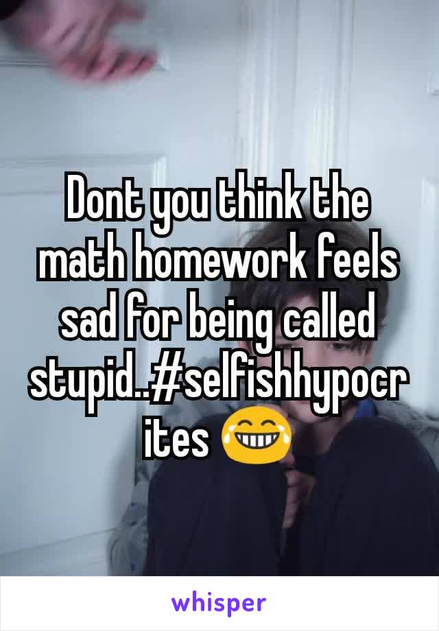 Dont you think the math homework feels sad for being called stupid..#selfishhypocrites 😂