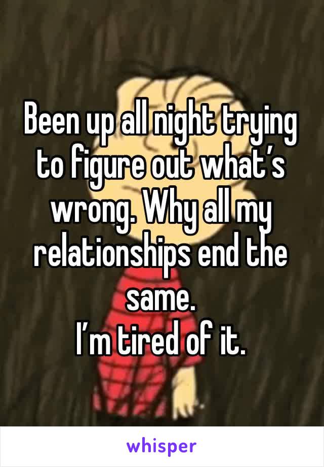 Been up all night trying to figure out what’s wrong. Why all my relationships end the same. 
I’m tired of it. 