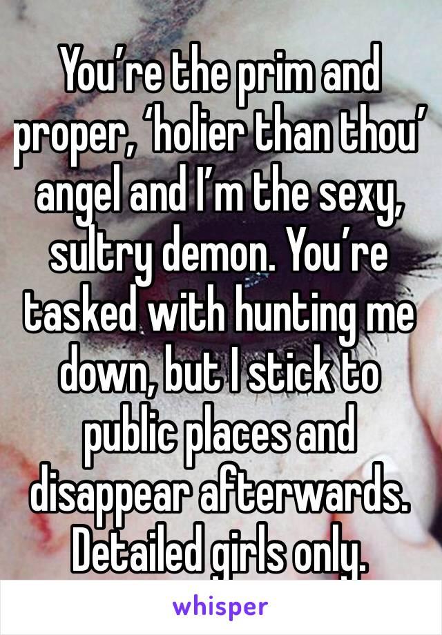 You’re the prim and proper, ‘holier than thou’ angel and I’m the sexy, sultry demon. You’re tasked with hunting me down, but I stick to public places and disappear afterwards. Detailed girls only.