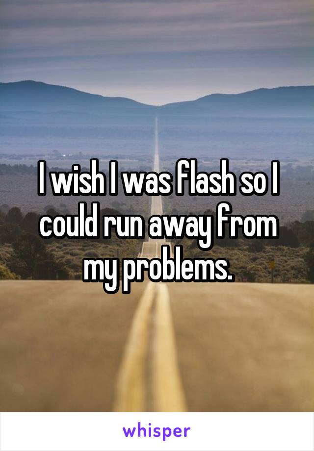 I wish I was flash so I could run away from my problems.