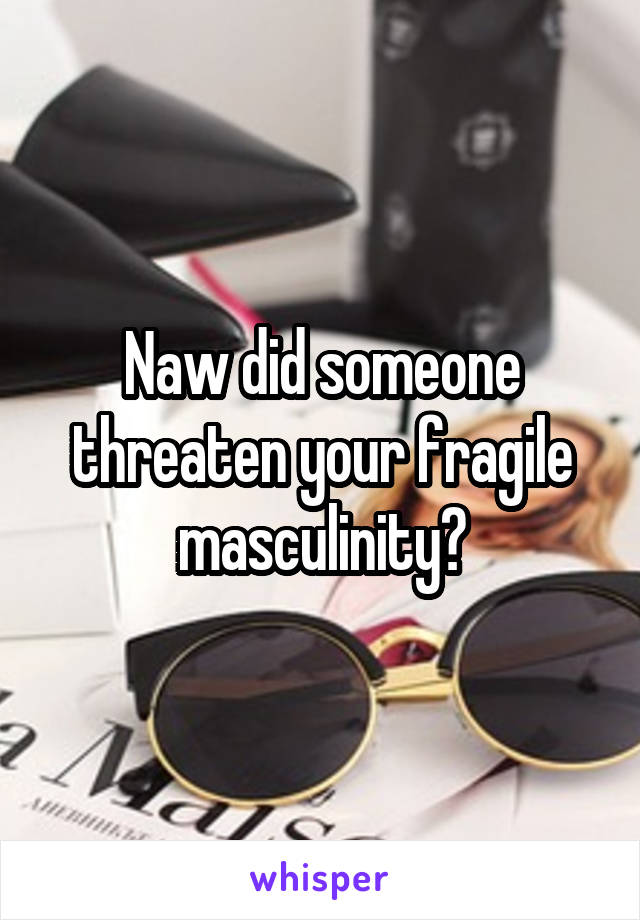 Naw did someone threaten your fragile masculinity?