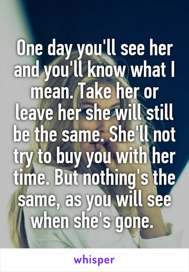 One day you'll see her and you'll know what I mean. Take her or leave her she will still be the same. She'll not try to buy you with her time. But nothing's the same, as you will see when she's gone. 