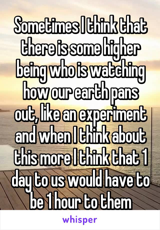 Sometimes I think that there is some higher being who is watching how our earth pans out, like an experiment and when I think about this more I think that 1 day to us would have to be 1 hour to them