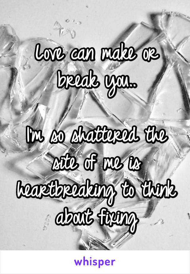 Love can make or break you..

I'm so shattered the site of me is heartbreaking to think about fixing