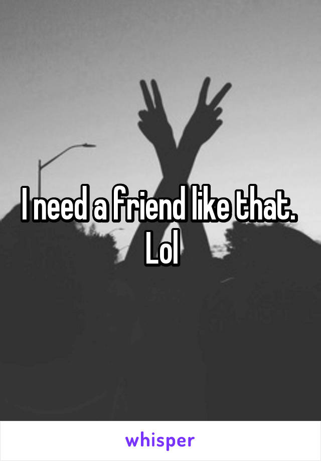 I need a friend like that. 
Lol