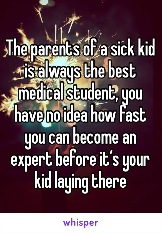 The parents of a sick kid is always the best medical student, you have no idea how fast you can become an expert before it’s your kid laying there 