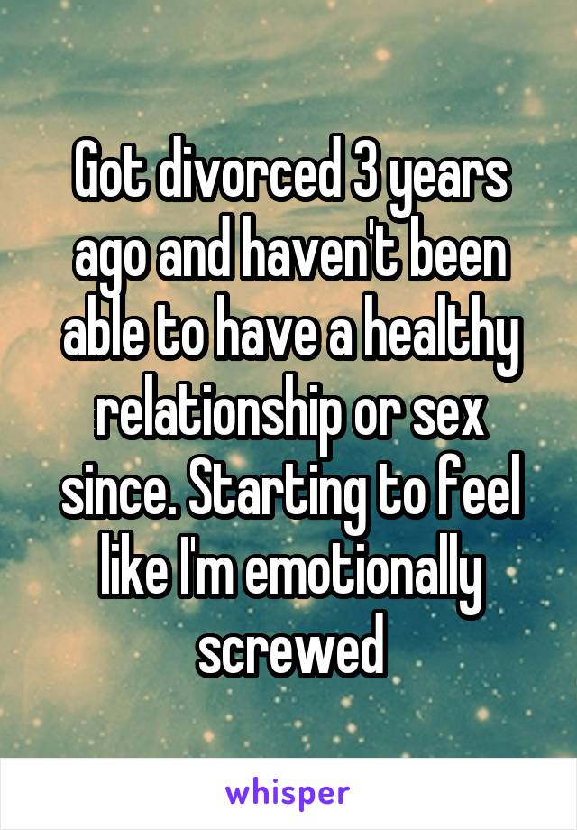 Got divorced 3 years ago and haven't been able to have a healthy relationship or sex since. Starting to feel like I'm emotionally screwed