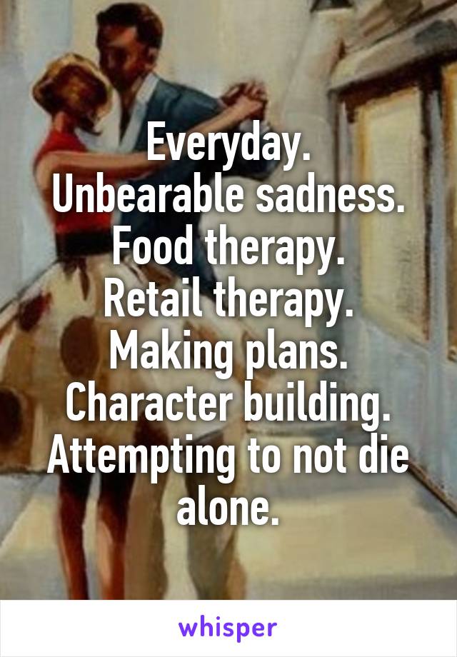 Everyday.
Unbearable sadness.
Food therapy.
Retail therapy.
Making plans.
Character building.
Attempting to not die alone.