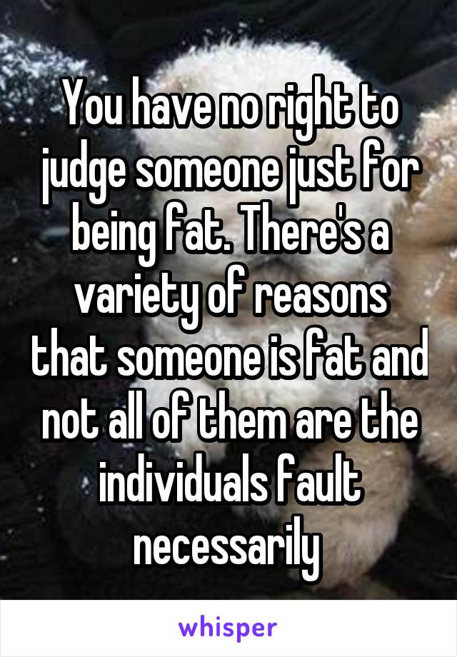 You have no right to judge someone just for being fat. There's a variety of reasons that someone is fat and not all of them are the individuals fault necessarily 