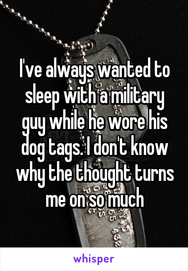 I've always wanted to sleep with a military guy while he wore his dog tags. I don't know why the thought turns me on so much