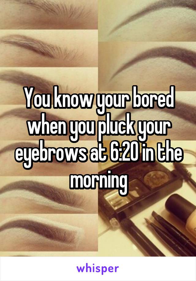 You know your bored when you pluck your eyebrows at 6:20 in the morning