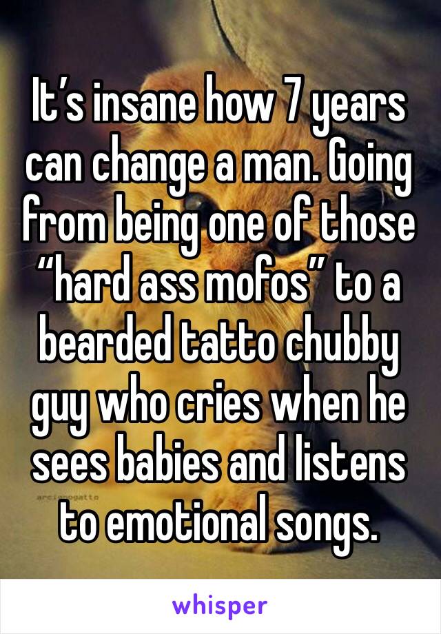 It’s insane how 7 years can change a man. Going from being one of those “hard ass mofos” to a bearded tatto chubby guy who cries when he sees babies and listens to emotional songs. 