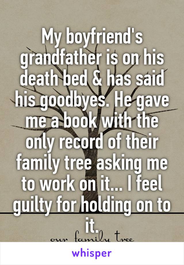 My boyfriend's grandfather is on his death bed & has said his goodbyes. He gave me a book with the only record of their family tree asking me to work on it... I feel guilty for holding on to it.