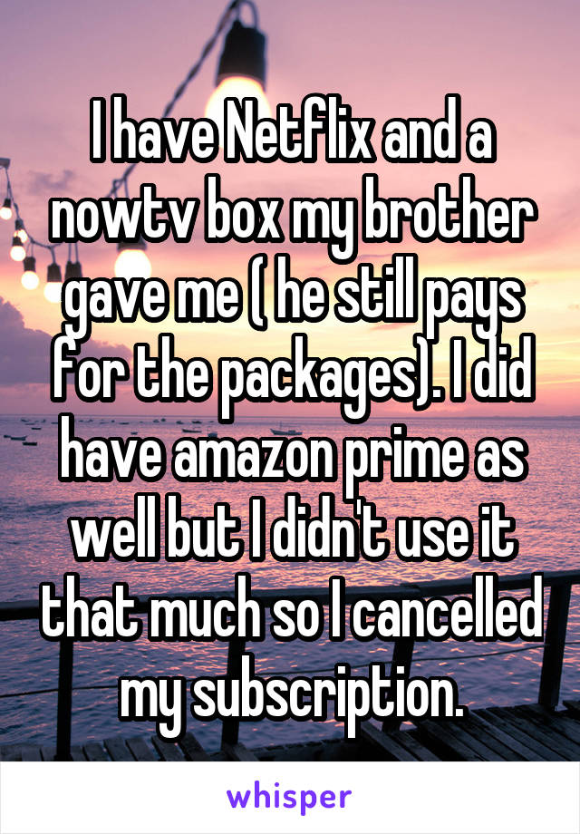 I have Netflix and a nowtv box my brother gave me ( he still pays for the packages). I did have amazon prime as well but I didn't use it that much so I cancelled my subscription.