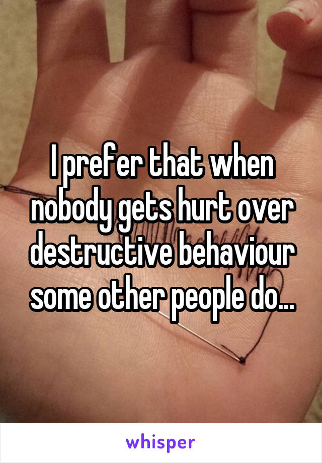 I prefer that when nobody gets hurt over destructive behaviour some other people do...