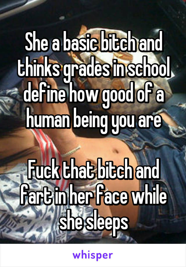 She a basic bitch and thinks grades in school define how good of a human being you are

Fuck that bitch and fart in her face while she sleeps