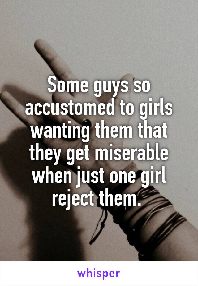 Some guys so accustomed to girls wanting them that they get miserable when just one girl reject them. 