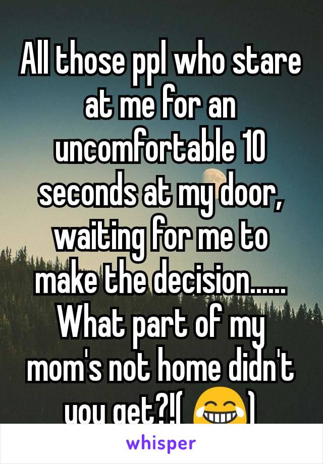 All those ppl who stare at me for an uncomfortable 10 seconds at my door, waiting for me to make the decision......
What part of my mom's not home didn't you get?!( 😂)