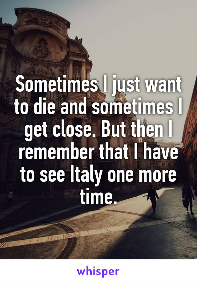 Sometimes I just want to die and sometimes I get close. But then I remember that I have to see Italy one more time.