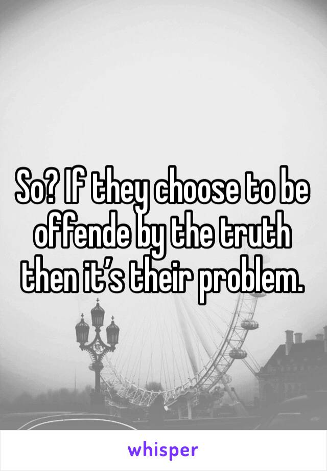 So? If they choose to be offende by the truth then it’s their problem.