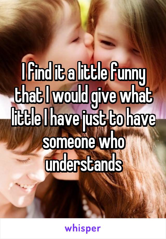 I find it a little funny that I would give what little I have just to have someone who understands