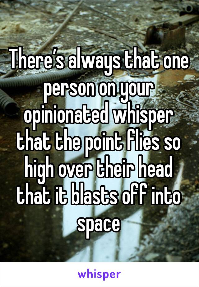 There’s always that one person on your opinionated whisper that the point flies so high over their head that it blasts off into space