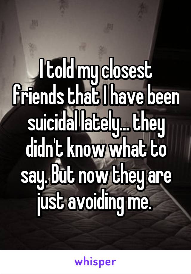 I told my closest friends that I have been suicidal lately... they didn't know what to say. But now they are just avoiding me. 
