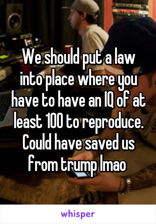 We should put a law into place where you have to have an IQ of at least 100 to reproduce. Could have saved us from trump lmao 