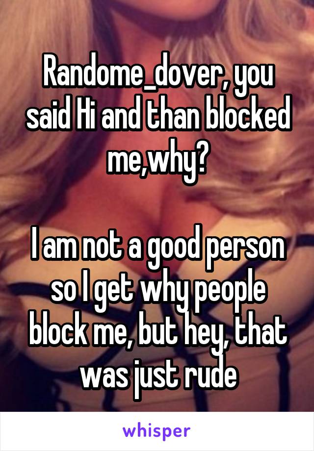 Randome_dover, you said Hi and than blocked me,why?

I am not a good person so I get why people block me, but hey, that was just rude