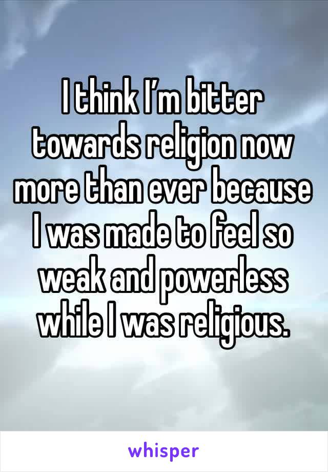 I think I’m bitter towards religion now more than ever because I was made to feel so weak and powerless while I was religious. 
