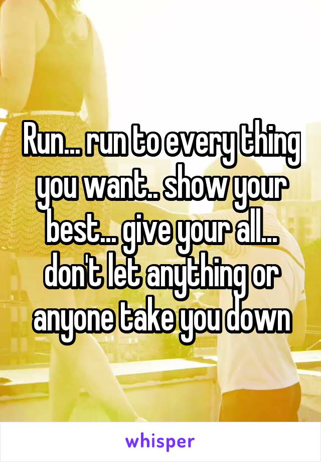Run... run to every thing you want.. show your best... give your all... don't let anything or anyone take you down