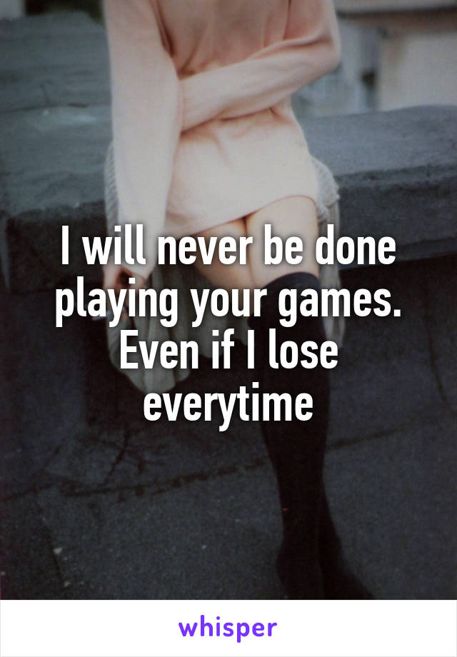 I will never be done playing your games.
Even if I lose everytime