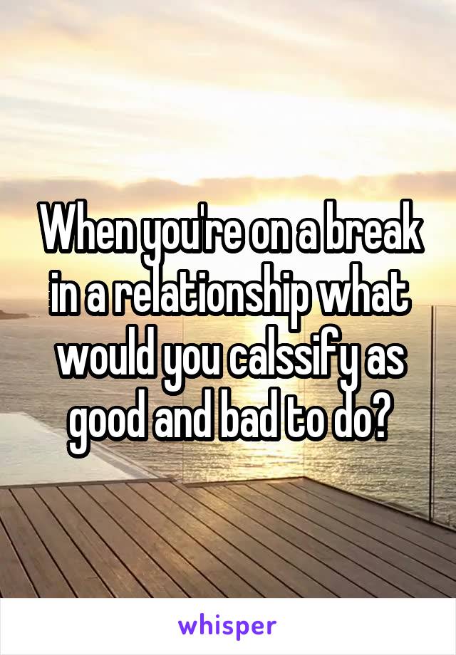 When you're on a break in a relationship what would you calssify as good and bad to do?