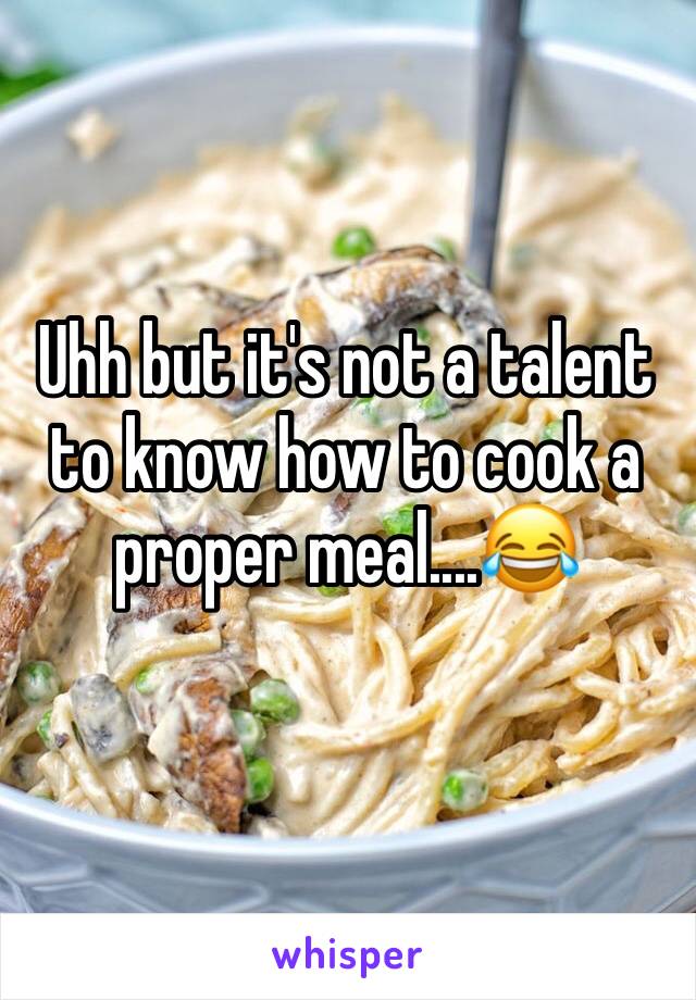 Uhh but it's not a talent to know how to cook a proper meal....ðŸ˜‚