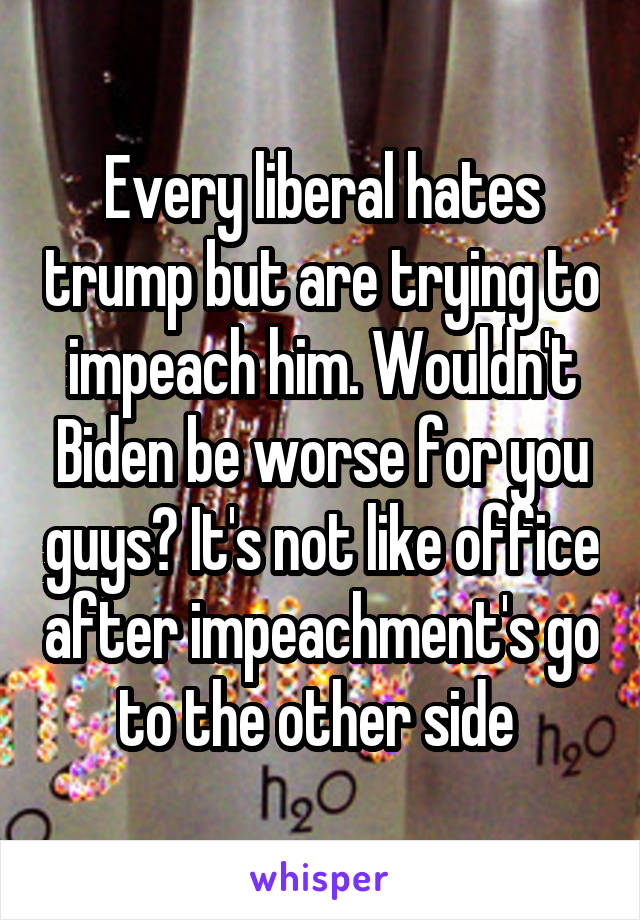 Every liberal hates trump but are trying to impeach him. Wouldn't Biden be worse for you guys? It's not like office after impeachment's go to the other side 