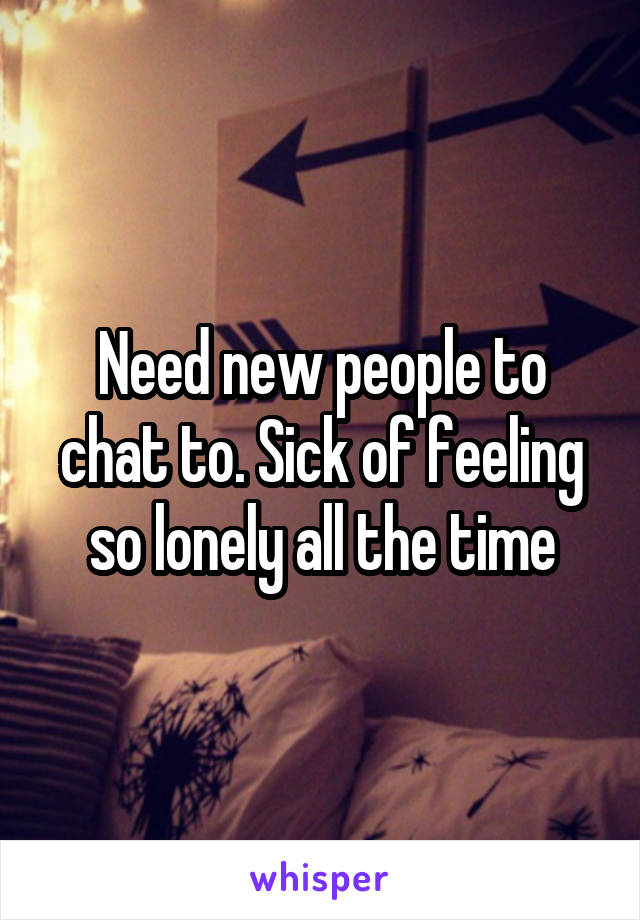 Need new people to chat to. Sick of feeling so lonely all the time