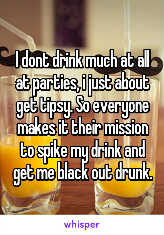 I dont drink much at all at parties, i just about get tipsy. So everyone makes it their mission to spike my drink and get me black out drunk.